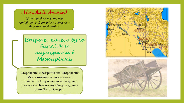 Цікавий факт!Винахід колеса, це найважливіший момент всього людства. Вперше, колесо було винайдене шумерами в Межиріччі. Стародавнє Межиріччя або Стародавня Месопотамія – одна з великих цивілізацій Стародавнього Світу, що існувала на Близькому Сході, в долині річок Тигр і Євфрат.