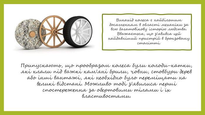 Винахід колеса є найбільшим досягненням в області механіки за всю багатовікову історію людства. Вважається, що з'явився цей найдавніший пристрій в бронзовому столітті. Припускають, що прообразом колеса були колоди-катки, які клали під важкі кам'яні брили, човни, стовбури дерев або інші вантажі, які необхідно було переміщати на великі відстані. Можливо тоді з'явилися перші спостереження за обертовими тілами і їх властивостями.