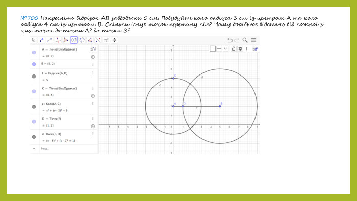 №700 Накресліть відрізок АВ завдовжки 5 см. Побудуйте коло радіуса 3 см із центром А та коло радіуса 4 см із центром В. Скільки існує точок перетину кіл? Чому дорівнює відстань від кожної з цих точок до точки А? до точки В?
