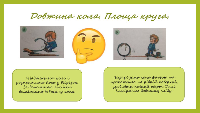 Довжина кола. Площа круга.«Надріжемо» коло і розпрямимо його у відрізок. За допомогою лінійки виміряємо довжину кола. Пофарбуємо коло фарбою та прокотимо по рівній поверхні, зробивши повний оберт. Далі виміряємо довжину сліду.