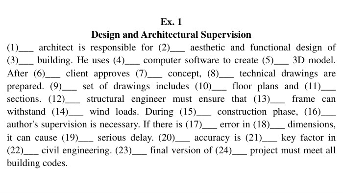 Ex. 1 Design and Architectural Supervision(1)___ architect is responsible for (2)___ aesthetic and functional design of (3)___ building. He uses (4)___ computer software to create (5)___ 3 D model. After (6)___ client approves (7)___ concept, (8)___ technical drawings are prepared. (9)___ set of drawings includes (10)___ floor plans and (11)___ sections. (12)___ structural engineer must ensure that (13)___ frame can withstand (14)___ wind loads. During (15)___ construction phase, (16)___ author's supervision is necessary. If there is (17)___ error in (18)___ dimensions, it can cause (19)___ serious delay. (20)___ accuracy is (21)___ key factor in (22)___ civil engineering. (23)___ final version of (24)___ project must meet all building codes.