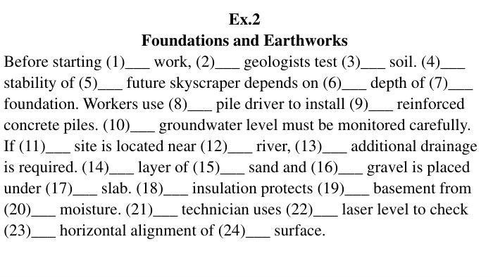 Ex.2 Foundations and Earthworks. Before starting (1)___ work, (2)___ geologists test (3)___ soil. (4)___ stability of (5)___ future skyscraper depends on (6)___ depth of (7)___ foundation. Workers use (8)___ pile driver to install (9)___ reinforced concrete piles. (10)___ groundwater level must be monitored carefully. If (11)___ site is located near (12)___ river, (13)___ additional drainage is required. (14)___ layer of (15)___ sand and (16)___ gravel is placed under (17)___ slab. (18)___ insulation protects (19)___ basement from (20)___ moisture. (21)___ technician uses (22)___ laser level to check (23)___ horizontal alignment of (24)___ surface.