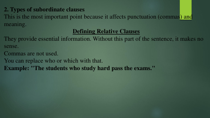 2. Types of subordinate clauses. This is the most important point because it affects punctuation (commas) and meaning. Defining Relative Clauses. They provide essential information. Without this part of the sentence, it makes no sense. Commas are not used. You can replace who or which with that. Example: 