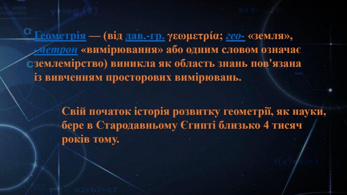 Геометрія — (від дав.-гр. γεωμετρία; гео- «земля», -метрон «вимірювання» або одним словом означає землемірство) виникла як область знань пов'язана із вивченням просторових вимірювань. Свій початок історія розвитку геометрії, як науки, бере в Стародавньому Єгипті близько 4 тисяч років тому. 
