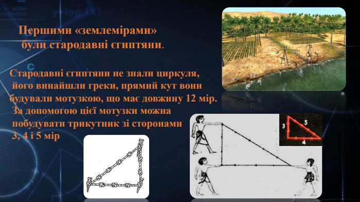 Першими «землемірами» були стародавні єгиптяни. Стародавні єгиптяни не знали циркуля, його винайшли греки, прямий кут вони будували мотузкою, що має довжину 12 мір. За допомогою цієї мотузки можна побудувати трикутник зі сторонами 3, 4 і 5 мір