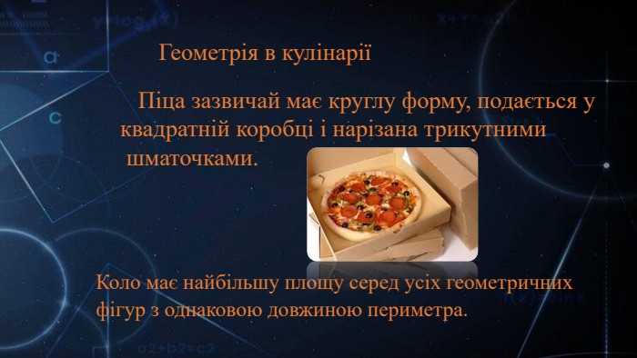 Коло має найбільшу площу серед усіх геометричних фігур з однаковою довжиною периметра. Піца зазвичай має круглу форму, подається у квадратній коробці і нарізана трикутними шматочками. Геометрія в кулінарії