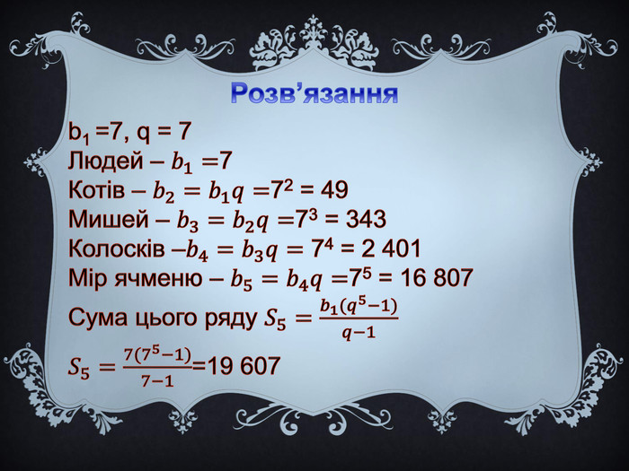 Розв’язанняb1 =7, q = 7 Людей – 𝑏1=7 Котів – 𝑏2=𝑏1𝑞=72 = 49 Мишей – 𝑏3=𝑏2𝑞=73 = 343 Колосків –𝑏4=𝑏3𝑞= 74 = 2 401 Мір ячменю – 𝑏5=𝑏4𝑞=75 = 16 807 Сума цього ряду 𝑆5=𝑏1(𝑞5−1)𝑞−1𝑆5=7(75−1)7−1=19 607 
