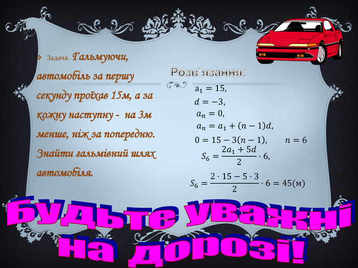 Задача. Гальмуючи, автомобіль за першу секунду проїхав 15м, а за кожну наступну - на 3м менше, ніж за попередню. Знайти гальмівний шлях автомобіля. Б у д ь т е у в а ж н і н а д о р о з і !а1=15, 𝑑=−3, 𝑎𝑛=0, 𝑎𝑛=𝑎1+𝑛−1𝑑,   0=15−3𝑛−1,  𝑛=6 𝑆6=2𝑎1+5𝑑2·6, 𝑆6=2·15−5·32·6=45(м) Розв’язання: