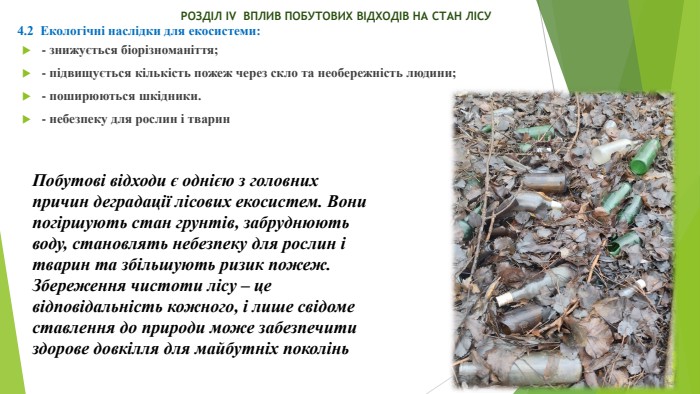  РОЗДІЛ ІV ВПЛИВ ПОБУТОВИХ ВІДХОДІВ НА СТАН ЛІСУ4.2 Екологічні наслідки для екосистеми:- знижується біорізноманіття;- підвищується кількість пожеж через скло та необережність людини;- поширюються шкідники.- небезпеку для рослин і тварин Побутові відходи є однією з головних причин деградації лісових екосистем. Вони погіршують стан грунтів, забруднюють воду, становлять небезпеку для рослин і тварин та збільшують ризик пожеж. Збереження чистоти лісу – це відповідальність кожного, і лише свідоме ставлення до природи може забезпечити здорове довкілля для майбутніх поколінь