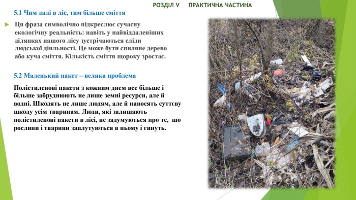  РОЗДІЛ V ПРАКТИЧНА ЧАСТИНА5.1 Чим далі в ліс, тим більше сміття. Ця фраза символічно підкреслює сучасну екологічну реальність: навіть у найвіддаленіших ділянках нашого лісу зустрічаються сліди людської діяльності. Це може бути спиляне дерево або куча сміття. Кількість сміття щороку зростає.5.2 Маленький пакет – велика проблема. Поліетиленові пакети з кожним днем все більше і більше забруднюють не лише земні ресурси, але й водні. Шкодять не лише людям, але й наносять суттєву шкоду усім тваринам. Люди, які залишають поліетиленові пакети в лісі, не задумуються про те, що рослини і тварини заплутуються в ньому і гинуть.