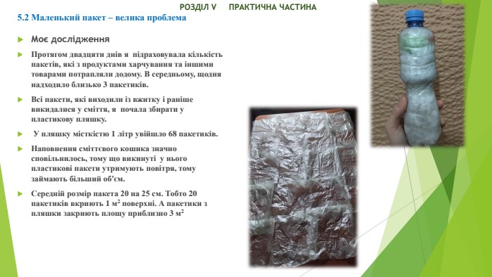  РОЗДІЛ V ПРАКТИЧНА ЧАСТИНА5.2 Маленький пакет – велика проблема. Моє дослідження. Протягом двадцяти днів я підраховувала кількість пакетів, які з продуктами харчування та іншими товарами потрапляли додому. В середньому, щодня надходило близько 3 пакетиків. Всі пакети, які виходили із вжитку і раніше викидалися у сміття, я почала збирати у пластикову пляшку. У пляшку місткістю 1 літр увійшло 68 пакетиків. Наповнення сміттєвого кошика значно сповільнилось, тому що викинуті у нього пластикові пакети утримують повітря, тому займають більший об′єм. Середній розмір пакета 20 на 25 см. Тобто 20 пакетиків вкриють 1 м2 поверхні. А пакетики з пляшки закриють площу приблизно 3 м2 