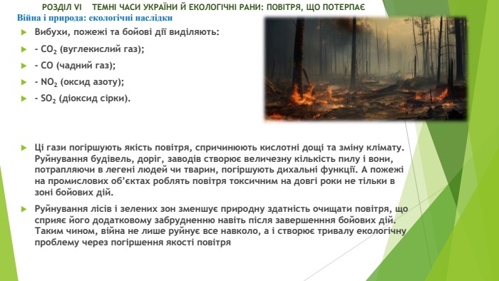  РОЗДІЛ VI ТЕМНІ ЧАСИ УКРАЇНИ Й ЕКОЛОГІЧНІ РАНИ: ПОВІТРЯ, ЩО ПОТЕРПАЄВійна і природа: екологічні наслідки Вибухи, пожежі та бойові дії виділяють: - СО2 (вуглекислий газ);- СО (чадний газ);- NO2 (оксид азоту);- SO2 (діоксид сірки). Ці гази погіршують якість повітря, спричинюють кислотні дощі та зміну клімату. Руйнування будівель, доріг, заводів створює величезну кількість пилу і вони, потрапляючи в легені людей чи тварин, погіршують дихальні функції. А пожежі на промислових об’єктах роблять повітря токсичним на довгі роки не тільки в зоні бойових дій. Руйнування лісів і зелених зон зменшує природну здатність очищати повітря, що сприяє його додатковому забрудненню навіть після завершенння бойових дій. Таким чином, війна не лише руйнує все навколо, а і створює тривалу екологічну проблему через погіршення якості повітря