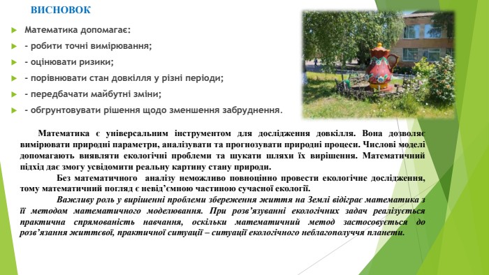 Математика допомагає:- робити точні вимірювання;- оцінювати ризики;- порівнювати стан довкілля у різні періоди; - передбачати майбутні зміни;- обгрунтовувати рішення щодо зменшення забруднення. ВИСНОВОКМатематика є універсальним інструментом для дослідження довкілля. Вона дозволяє вимірювати природні параметри, аналізувати та прогнозувати природні процеси. Числові моделі допомагають виявляти екологічні проблеми та шукати шляхи їх вирішення. Математичний підхід дає змогу усвідомити реальну картину стану природи. Без математичного аналізу неможливо повноцінно провести екологічне дослідження, тому математичний погляд є невід’ємною частиною сучасної екології. Важливу роль у вирішенні проблеми збереження життя на Землі відіграє математика з її методом математичного моделювання. При розв’язуванні екологічних задач реалізується практична спрямованість навчання, оскільки математичний метод застосовується до розв’язання життєвої, практичної ситуації – ситуації екологічного неблагополуччя планети.	
