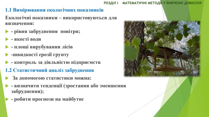 РОЗДІЛ І МАТЕМАТИЧНІ МЕТОДИ У ВИВЧЕННІ ДОВКІЛЛЯЕкологічні показники – використовуються для визначення: - рівня забруднення повітря;- якості води- площі вирубування лісів-швидкості ерозії грунту- контроль за діяльністю підприємств1.2 Статистичний аналіз забруднення За допомогою статистики можна:- визначити тенденції (зростання або зменшення забруднення);- робити прогнози на майбутнє1.1 Вимірювання екологічних показників