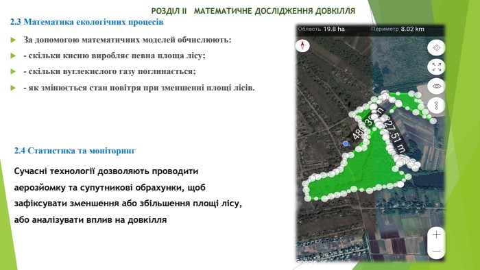  РОЗДІЛ ІІ МАТЕМАТИЧНЕ ДОСЛІДЖЕННЯ ДОВКІЛЛЯ2.3 Математика екологічних процесів. За допомогою математичних моделей обчислюють:- скільки кисню виробляє певна площа лісу;- скільки вуглекислого газу поглинається;- як змінюється стан повітря при зменшенні площі лісів.2.4 Статистика та моніторинг. Сучасні технології дозволяють проводити аерозйомку та супутникові обрахунки, щоб зафіксувати зменшення або збільшення площі лісу, або аналізувати вплив на довкілля