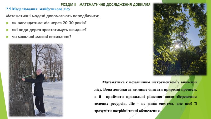  РОЗДІЛ ІІ МАТЕМАТИЧНЕ ДОСЛІДЖЕННЯ ДОВКІЛЛЯ2.5 Моделювання майбутнього лісу. Математичні моделі допомагають передбачити:як виглядатиме ліс через 20-30 років?які види дерев зростатимуть швидше?чи можливі масові висихання?Математика є незамінним інструментом у вивченні лісу. Вона допомагає не лише описати природні процеси, а й приймати правильні рішення щодо збереження зелених ресурсів. Ліс – це жива система, але щоб її зрозуміти потрібні точні обчислення.