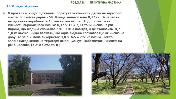  РОЗДІЛ ІІІ ПРАКТИЧНА ЧАСТИНА3.2 Міні-дослідження	Я провела міні-дослідження і порахувала кількість дерев на території школи. Кількість дерев – 58. Площа зеленої зони 0,17 га. Наші зелені насадження виробляють 13 тон кисню на рік. Тоді, орієнтовна кількість виробленого кисню: 0,17 × 13 = 2,21 тони кисню на рік. Відомо, що людина споживає 550 – 750 л повітря, а це становить 0,7 – 1,0 кг кисню. Якщо вважати, що одна людина споживає 0,8 кг кисню на добу, то за рік вона використає 0,8 × 365 = 292 кг кисню. Тобто, зелені насадження на території школи можуть забезпечити киснем на рік 8 чоловік. (2 210 : 292 =≈𝟖 ) 