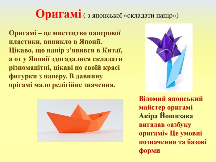 Оригамі ( з японської «складати папір»)Відомий японський майстер оригамі Акіра Йошизава вигадав «азбуку оригамі» Це умовні позначення та базові форми. Оригамі – це мистецтво паперової пластики, виникло в Японії. Цікаво, що папір з’явився в Китаї, а от у Японії здогадалися складати різноманітні, цікаві по своїй красі фигурки з паперу. В давнину орігамі мало релігійне значення.