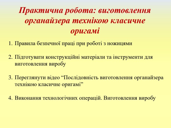 Практична робота: виготовлення органайзера технікою класичне оригаміПравила безпечної праці при роботі з ножицями. Підготувати конструкційні матеріали та інструменти для виготовлення виробу. Переглянути відео “Послідовність виготовлення органайзера технікою класичне оригамі”Виконання технологічних операцій. Виготовлення виробу