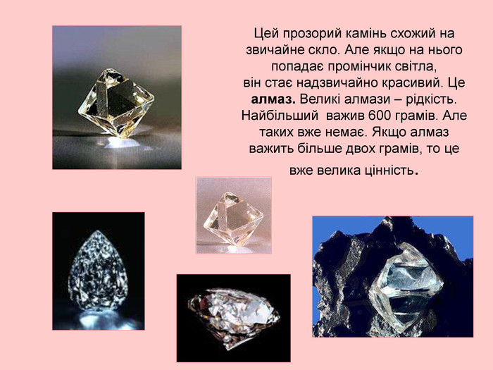 Цей прозорий камінь схожий на звичайне скло. Але якщо на нього попадає промінчик світла,  він стає надзвичайно красивий. Це алмаз. Великі алмази – рідкість.  Найбільший  важив 600 грамів. Але таких вже немає. Якщо алмаз важить більше двох грамів, то це вже велика цінність. 