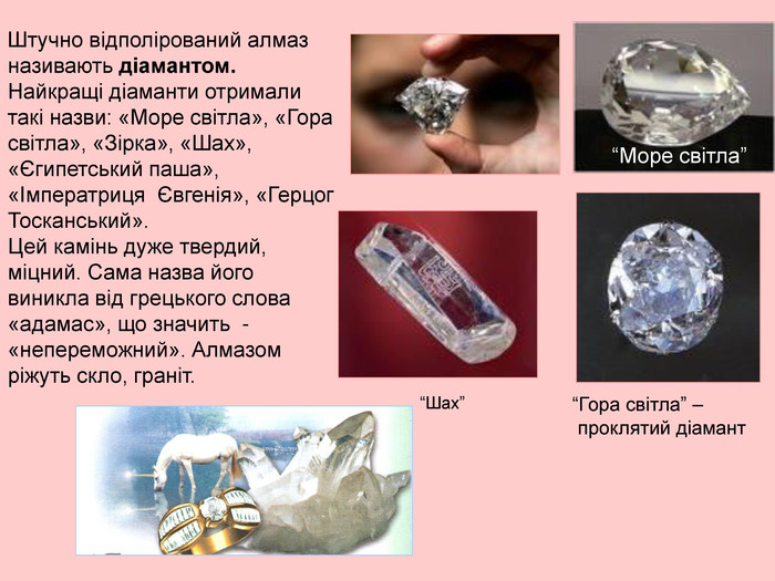 Штучно відполірований алмаз називають діамантом. Найкращі діаманти отримали такі назви: «Море світла», «Гора світла», «Зірка», «Шах», «Єгипетський паша», «Імператриця  Євгенія», «Герцог Тосканський». Цей камінь дуже твердий, міцний. Сама назва його виникла від грецького слова «адамас», що значить  - «непереможний». Алмазом ріжуть скло, граніт. “Море світла” “Гора світла” –  проклятий діамант “Шах” 