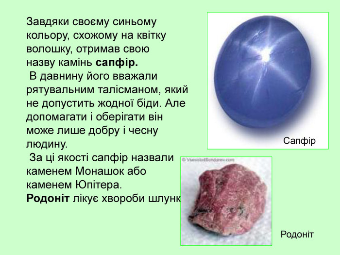 Завдяки своєму синьому кольору, схожому на квітку волошку, отримав свою  назву камінь сапфір.  В давнину його вважали рятувальним талісманом, який не допустить жодної біди. Але допомагати і оберігати він може лише добру і чесну людину.  За ці якості сапфір назвали каменем Монашок або каменем Юпітера.  Родоніт лікує хвороби шлунку.  Сапфір Родоніт 