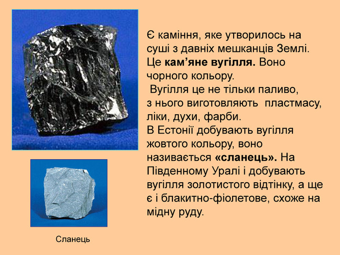Є каміння, яке утворилось на суші з давніх мешканців Землі. Це кам’яне вугілля. Воно чорного кольору.  Вугілля це не тільки паливо,  з нього виготовляють  пластмасу, ліки, духи, фарби. В Естонії добувають вугілля жовтого кольору, воно називається «сланець». На Південному Уралі і добувають вугілля золотистого відтінку, а ще є і блакитно-фіолетове, схоже на мідну руду. Сланець 