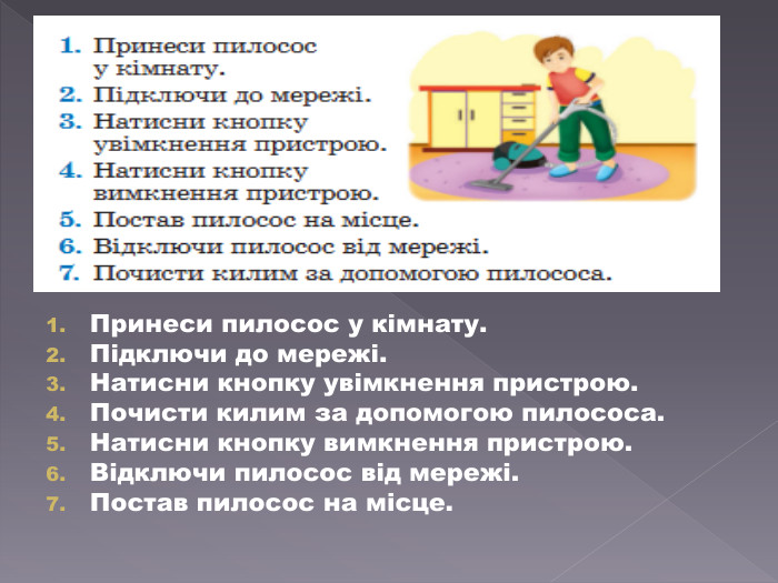 Принеси пилосос у кімнату. Підключи до мережі. Натисни кнопку увімкнення пристрою. Почисти килим за допомогою пилососа. Натисни кнопку вимкнення пристрою. Відключи пилосос від мережі. Постав пилосос на місце.