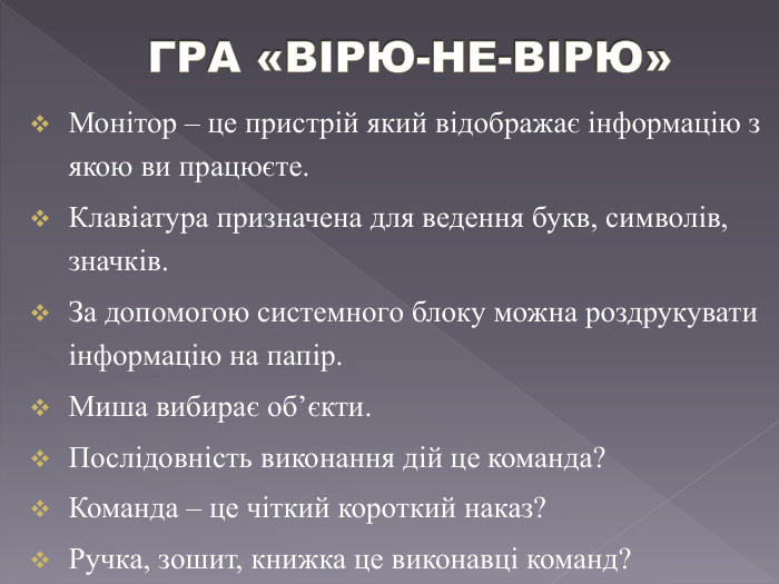 ГРА «ВІРЮ-НЕ-ВІРЮ»Монітор – це пристрій який відображає інформацію з якою ви працюєте. Клавіатура призначена для ведення букв, символів, значків. За допомогою системного блоку можна роздрукувати інформацію на папір. Миша вибирає об’єкти. Послідовність виконання дій це команда?Команда – це чіткий короткий наказ? Ручка, зошит, книжка це виконавці команд?