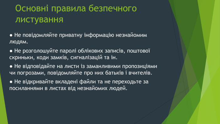 Основні правила безпечного листування● Не повідомляйте приватну інформацію незнайомим людям.● Не розголошуйте паролі облікових записів, поштової скриньки, коди замкíв, сигналізацій та ін.● Не відповідайте на листи із заманливими пропозиціями чи погрозами, повідомляйте про них батьків і вчителів.● Не відкривайте вкладені файли та не переходьте за посиланнями в листах від незнайомих людей.