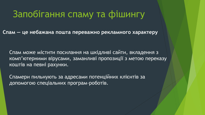 Запобігання спаму та фішингу. Спам — це небажана пошта переважно рекламного характеру. Спам може містити посилання на шкідливі сайти, вкладення з комп’ютерними вірусами, заманливі пропозиції з метою переказу коштів на певні рахунки. Спамери пильнують за адресами потенційних клієнтів за допомогою спеціальних програм-роботів.