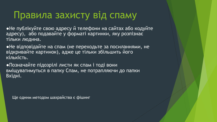 Правила захисту від спаму●Не публікуйте свою адресу й телефони на сайтах або кодуйте адресу), або подавайте у форматі картинки, яку розпізнає тільки людина.●Не відповідайте на спам (не переходьте за посиланнями, не відкривайте картинок), адже це тільки збільшить його кількість.●Позначайте підозрілі листи як спам і тоді вони вміщуватимуться в папку Спам, не потрапляючи до папки Вхідні. Ще одним методом шахрайства є фішинг
