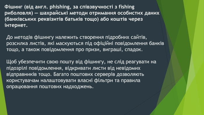 Фішинг (від англ. phishing, за співзвучності з fishing риболовля) — шахрайські методи отримання особистих даних (банківських реквізитів батьків тощо) або коштів через інтернет. До методів фішингу належить створення підробних сайтів, розсилка листів, які маскуються під офіційні повідомлення банків тощо, а також повідомлення про призи, виграші, спадок. Щоб убезпечити свою пошту від фішингу, не слід реагувати на підозрілі повідомлення, відкривати листи від невідомих відправників тощо. Багато поштових серверів дозволяють користувачам налаштовувати власні фільтри та правила опрацювання поштових надходжень.