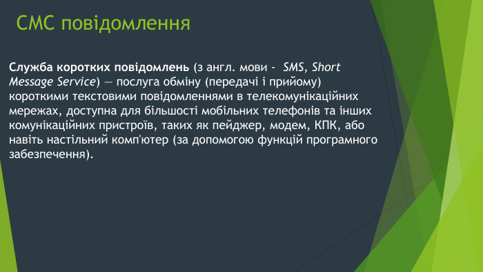 СМС повідомлення. Служба коротких повідомлень (з англ. мови -  SMS, Short Message Service) — послуга обміну (передачі і прийому) короткими текстовими повідомленнями в телекомунікаційних мережах, доступна для більшості мобільних телефонів та інших комунікаційних пристроїв, таких як пейджер, модем, КПК, або навіть настільний комп'ютер (за допомогою функцій програмного забезпечення).