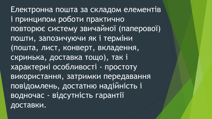 Електронна пошта за складом елементів і принципом роботи практично повторює систему звичайної (паперової) пошти, запозичуючи як і терміни (пошта, лист, конверт, вкладення, скринька, доставка тощо), так і характерні особливості - простоту використання, затримки передавання повідомлень, достатню надійність і водночас - відсутність гарантії доставки.