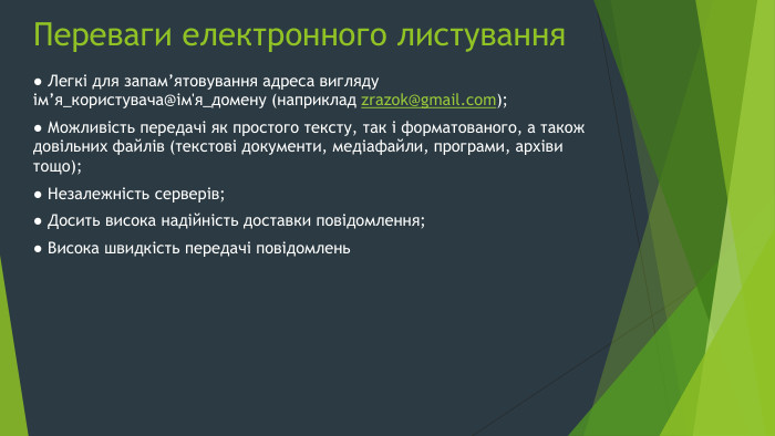 Переваги електронного листування● Легкі для запам’ятовування адреса вигляду ім’я_користувача@ім'я_домену (наприклад zrazok@gmail.com);● Можливість передачі як простого тексту, так і форматованого, а також довільних файлів (текстові документи, медіафайли, програми, архіви тощо);● Незалежність серверів;● Досить висока надійність доставки повідомлення;● Висока швидкість передачі повідомлень