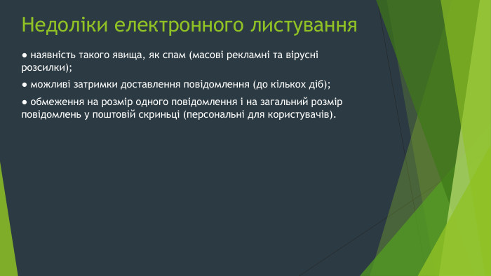 Недоліки електронного листування● наявність такого явища, як спам (масові рекламні та вірусні розсилки);● можливі затримки доставлення повідомлення (до кількох діб);● обмеження на розмір одного повідомлення і на загальний розмір повідомлень у поштовій скриньці (персональні для користувачів).