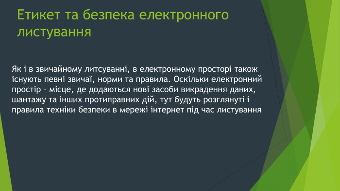 Етикет та безпека електронного листування. Як і в звичайному литсуванні, в електронному просторі також існують певні звичаї, норми та правила. Оскільки електронний простір – місце, де додаються нові засоби викрадення даних, шантажу та інших протиправних дій, тут будуть розглянуті і правила техніки безпеки в мережі інтернет під час листування