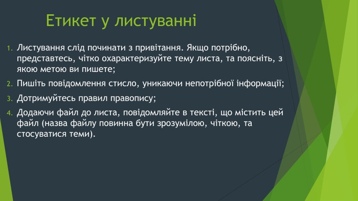 Етикет у листуванніЛистування слід починати з привітання. Якщо потрібно, представтесь, чітко охарактеризуйте тему листа, та поясніть, з якою метою ви пишете;Пишіть повідомлення стисло, уникаючи непотрібної інформації;Дотримуйтесь правил правопису;Додаючи файл до листа, повідомляйте в тексті, що містить цей файл (назва файлу повинна бути зрозумілою, чіткою, та стосуватися теми).