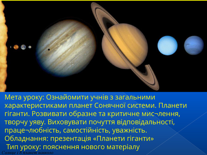 Солнце і 8 планет навколо Мета уроку: Ознайомити учнів з загальними характеристиками планет Сонячної системи. Планети гіганти. Розвивати образне та критичне мис¬лення, творчу уяву. Виховувати почуття відповідальності, праце¬любність, самостійність, уважність.  Обладнання: презентація «Планети гіганти»  Тип уроку: пояснення нового матеріалу 