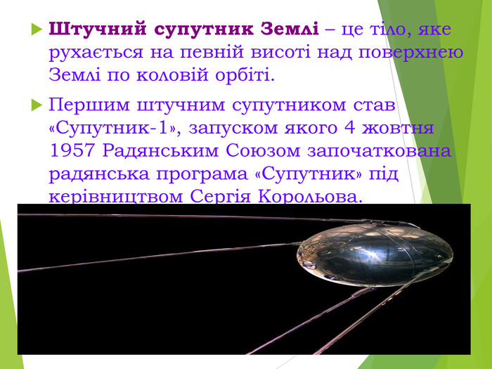 Штучний супутник Землі – це тіло, яке рухається на певній висоті над поверхнею Землі по коловій орбіті. Першим штучним супутником став  «Супутник-1», запуском якого 4 жовтня 1957 Радянським Союзом започаткована радянська програма «Супутник» під керівництвом Сергія Корольова. 