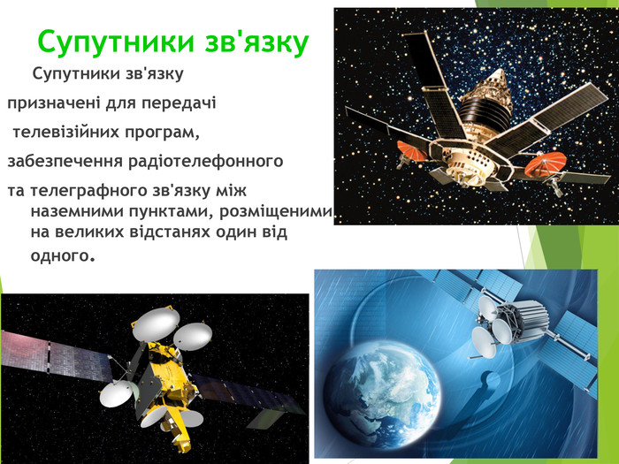 Супутники зв'язку       Супутники зв'язку  призначені для передачі  телевізійних програм,  забезпечення радіотелефонного  та телеграфного зв'язку між наземними пунктами, розміщеними на великих відстанях один від одного. 