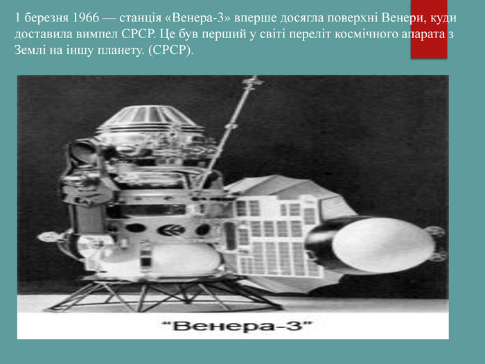 1 березня 1966 — станція «Венера-3» вперше досягла поверхні Венери, куди доставила вимпел СРСР. Це був перший у світі переліт космічного апарата з Землі на іншу планету. (СРСР). 
