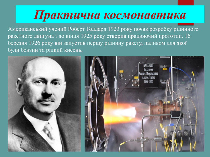 Практична космонавтика Американський учений Роберт Годдард 1923 року почав розробку рідинного ракетного двигуна і до кінця 1925 року створив працюючий прототип. 16 березня 1926 року він запустив першу рідинну ракету, паливом для якої були бензин та рідкий кисень. 
