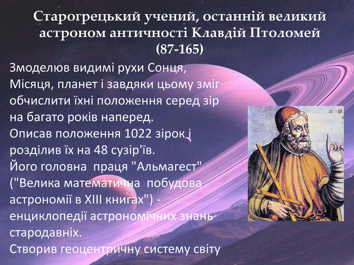 Старогрецький учений, останній великий астроном античності Клавдій Птоломей (87-165) Змоделюв видимі рухи Сонця, Місяця, планет і завдяки цьому зміг обчислити їхні положення серед зір на багато років наперед. Описав положення 1022 зірок і розділив їх на 48 сузір'їв. Його головна праця 