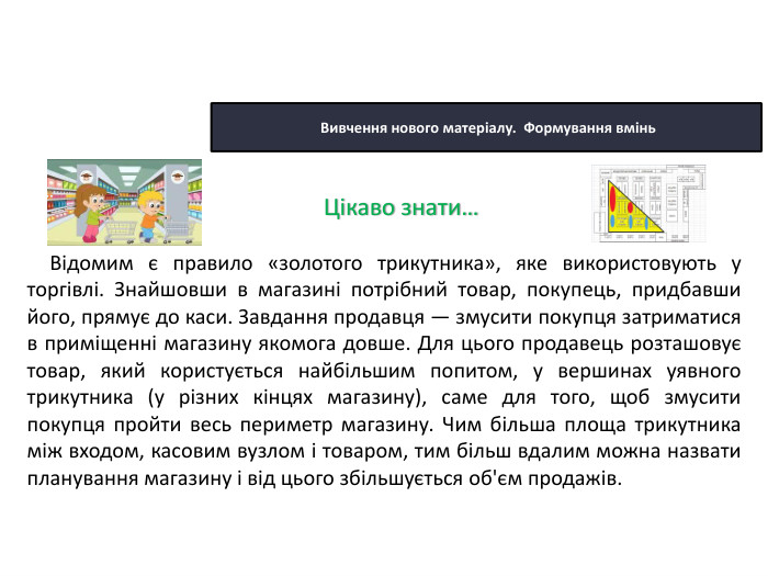 22.10.2025 Сьогодні Вивчення нового матеріалу. Формування вмінь. Відомим є правило «золотого трикутника», яке використовують у торгівлі. Знайшовши в магазині потрібний товар, покупець, придбавши його, прямує до каси. Завдання продавця — змусити покупця затриматися в приміщенні магазину якомога довше. Для цього продавець розташовує товар, який користується найбільшим попитом, у вершинах уявного трикутника (у різних кінцях магазину), саме для того, щоб змусити покупця пройти весь периметр магазину. Чим більша площа трикутника між входом, касовим вузлом і товаром, тим більш вдалим можна назвати планування магазину і від цього збільшується об'єм продажів. Цікаво знати…