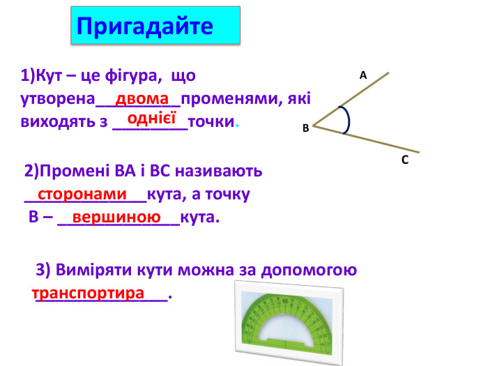 1)Кут – це фігура, що утворена_________променями, які виходять з ________точки.двомаоднієї2)Промені ВА і ВС називають _____________кута, а точку В – _____________кута.сторонамивершиною. CAB3) Виміряти кути можна за допомогою ______________.транспортира. Пригадайте