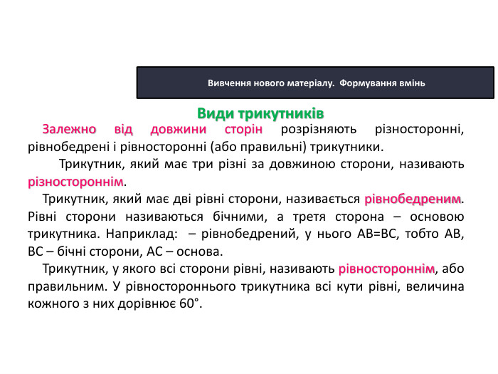 22.10.2025 Сьогодні Вивчення нового матеріалу. Формування вмінь. Залежно від довжини сторін розрізняють різносторонні, рівнобедрені і рівносторонні (або правильні) трикутники. Трикутник, який має три різні за довжиною сторони, називають різностороннім. Трикутник, який має дві рівні сторони, називається рівнобедреним. Рівні сторони називаються бічними, а третя сторона – основою трикутника. Наприклад: – рівнобедрений, у нього АВ=ВС, тобто АВ, ВС – бічні сторони, АC – основа. Трикутник, у якого всі сторони рівні, називають рівностороннім, або правильним. У рівностороннього трикутника всі кути рівні, величина кожного з них дорівнює 60°. Види трикутників