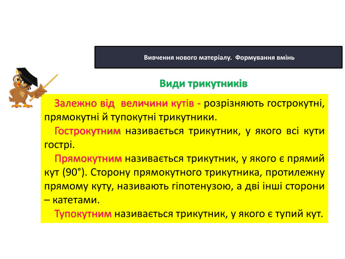 22.10.2025 Сьогодні Вивчення нового матеріалу. Формування вмінь. Залежно від величини кутів - розрізняють гострокутні, прямокутні й тупокутні трикутники. Гострокутним називається трикутник, у якого всі кути гострі. Прямокутним називається трикутник, у якого є прямий кут (90°). Сторону прямокутного трикутника, протилежну прямому куту, називають гіпотенузою, а дві інші сторони – катетами. Тупокутним називається трикутник, у якого є тупий кут. Види трикутників
