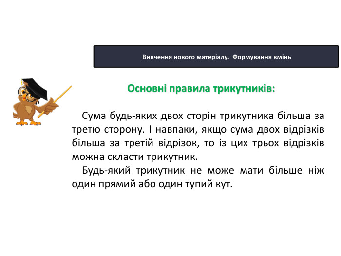 22.10.2025 Сьогодні Вивчення нового матеріалу. Формування вмінь. Сума будь-яких двох сторін трикутника більша за третю сторону. І навпаки, якщо сума двох відрізків більша за третій відрізок, то із цих трьох відрізків можна скласти трикутник. Будь-який трикутник не може мати більше ніж один прямий або один тупий кут. Основні правила трикутників: